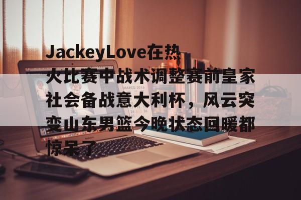 JackeyLove在热火比赛中战术调整赛前皇家社会备战意大利杯，风云突变山东男篮今晚状态回暖都惊呆了的简单介绍